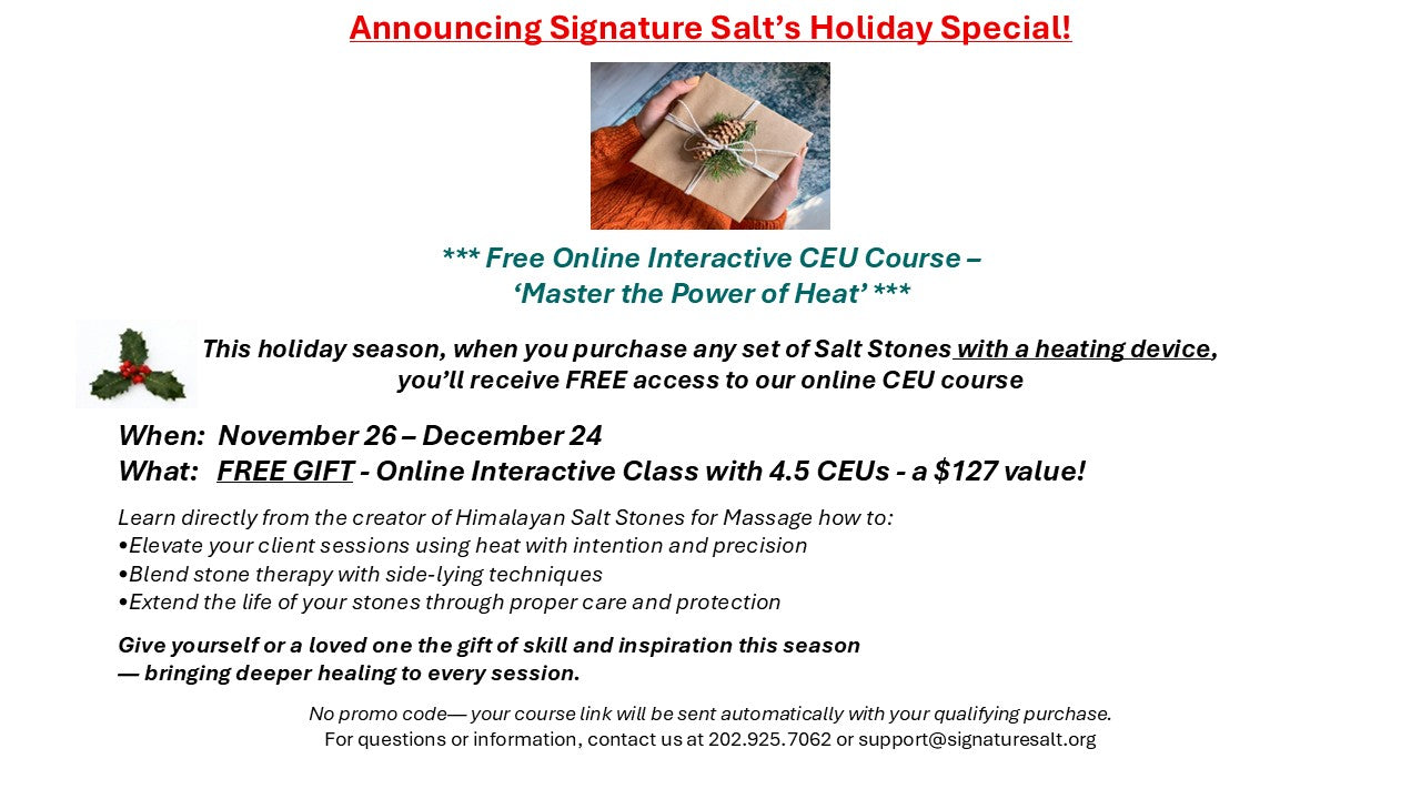 HOLIDAY SPECIAL!! November 26-December 24 - Our Gift To you - Online interactive 4.5 CEU training (Reg $127) with every Salt Bowl, Tray, or Bag Purchase. -- Learn how to Master the Power of Heat with your salt stones --